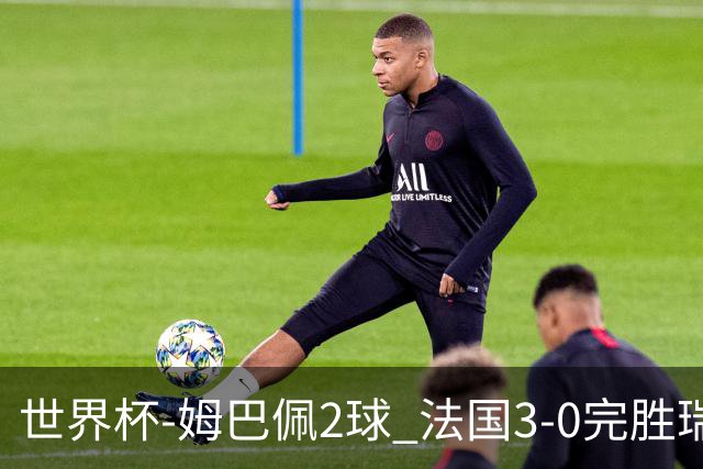 世界杯-姆巴佩2球 法国3-0完胜瑞典将战巴拉圭